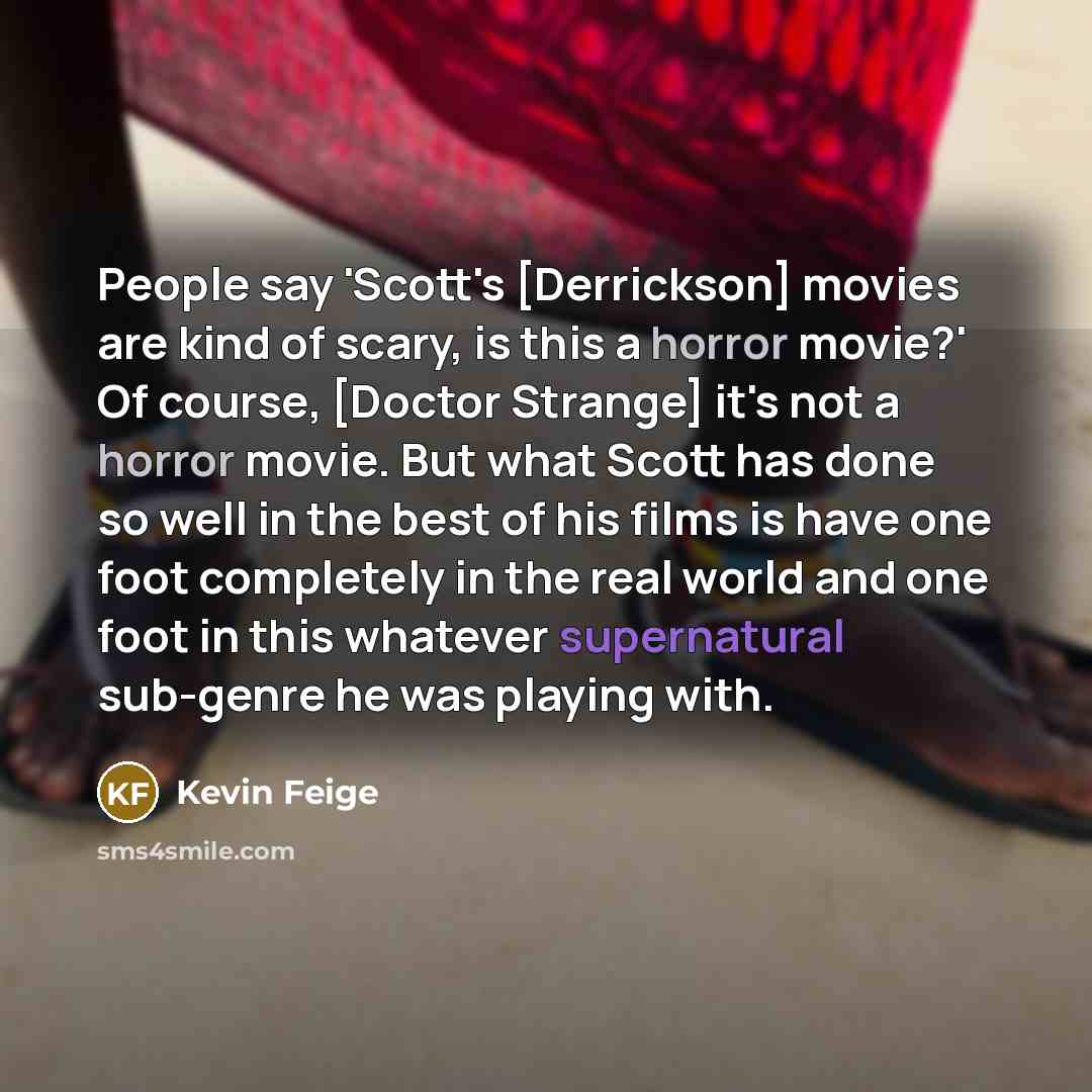 “People say 'Scott's [Derrickson] movies are kind of scary, is this a horror movie?' Of course, [Doctor Strange] it's not a horror movie. But what Scott has done so well in the best of his films is have one foot completely in the real world and one foot in this whatever supernatural sub-genre he…” quote by Kevin Feige