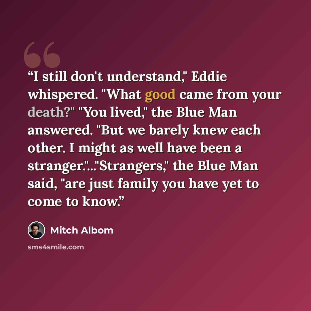 “I still don't understand," Eddie whispered. "What good came from your death?" "You lived," the Blue Man answered. "But we barely knew each other. I might as well have been a stranger."..."Strangers," the Blue Man said, "are just family you have yet to come to know.” quote by Mitch Albom