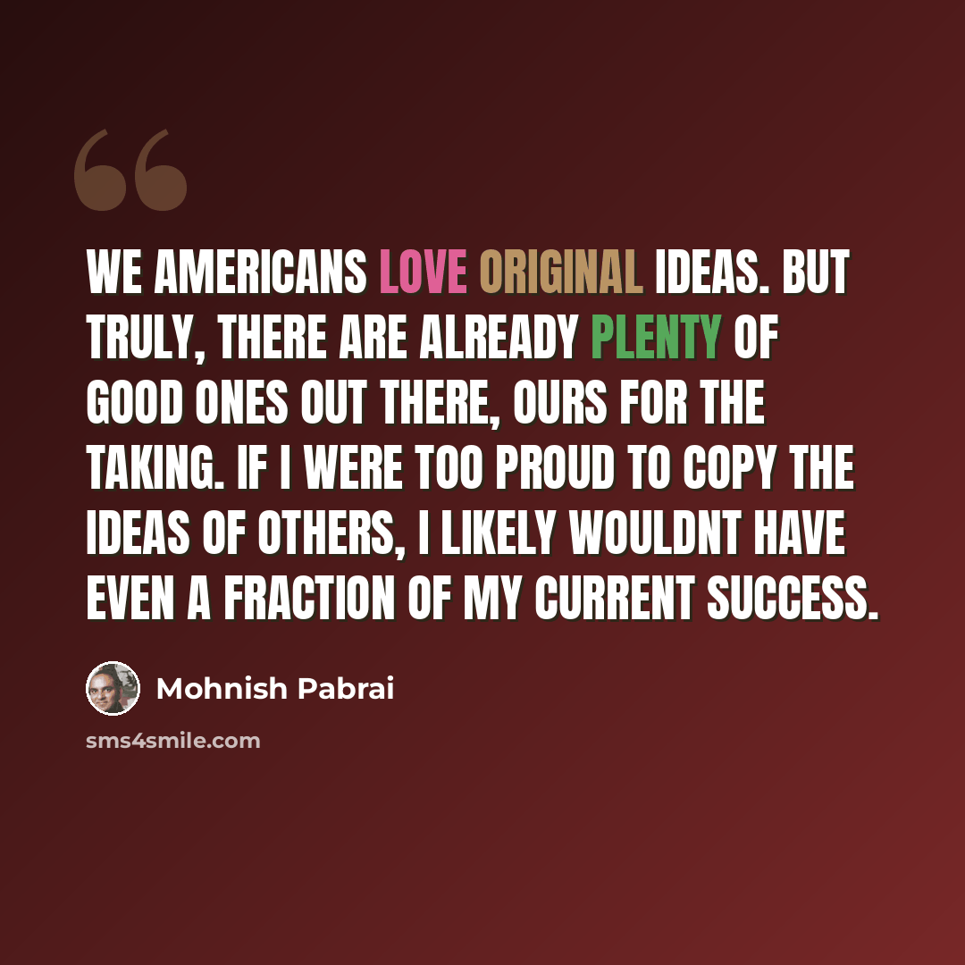 “We Americans love original ideas. But truly, there are already plenty of good ones out there, ours for the taking. If I were too proud to copy the ideas of others, I likely wouldnt have even a fraction of my current success.” quote by Mohnish Pabrai