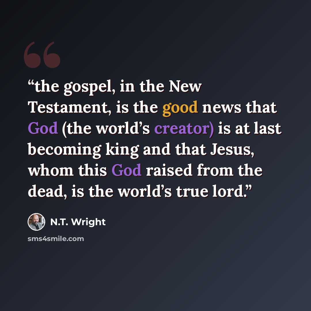 “the gospel, in the New Testament, is the good news that God (the world’s creator) is at last becoming king and that Jesus, whom this God raised from the dead, is the world’s true lord.” quote by N.T. Wright