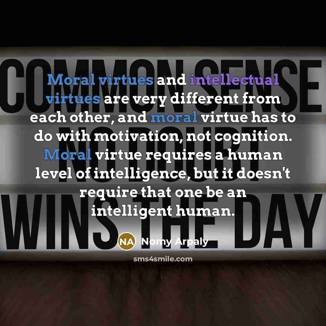 “Moral virtues and intellectual virtues are very different from each other, and moral virtue has to do with motivation, not cognition. Moral virtue requires a human level of intelligence, but it doesn't require that one be an intelligent human.” quote by Nomy Arpaly