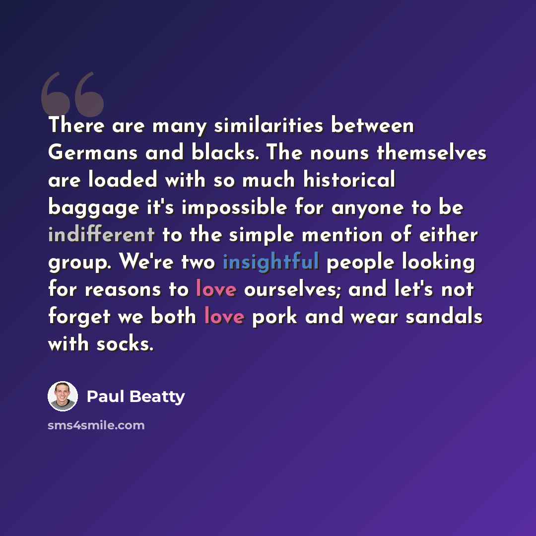 “There are many similarities between Germans and blacks. The nouns themselves are loaded with so much historical baggage it's impossible for anyone to be indifferent to the simple mention of either group. We're two insightful people looking for reasons to love ourselves; and let's not forget we…” quote by Paul Beatty