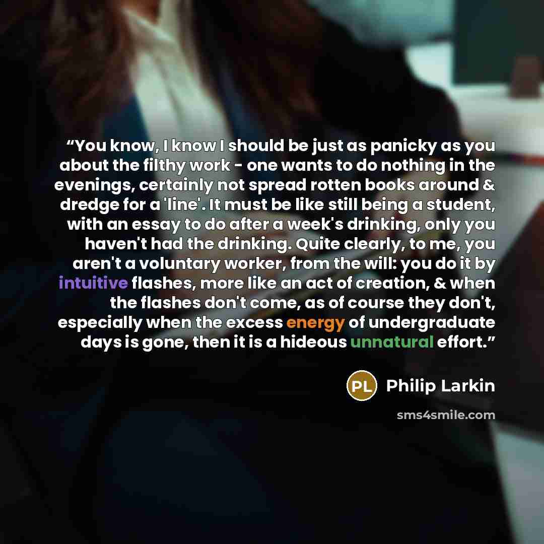 “You know, I know I should be just as panicky as you about the filthy work - one wants to do nothing in the evenings, certainly not spread rotten books around & dredge for a 'line'. It must be like still being a student, with an essay to do after a week's drinking, only you haven't had the…” quote by Philip Larkin