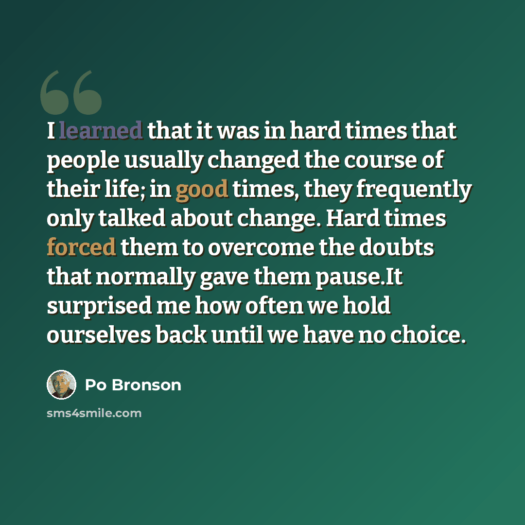 “I learned that it was in hard times that people usually changed the course of their life; in good times, they frequently only talked about change. Hard times forced them to overcome the doubts that normally gave them pause.It surprised me how often we hold ourselves back until we have no choice.” quote by Po Bronson