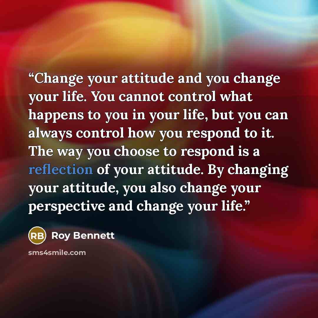“Change your attitude and you change your life. You cannot control what happens to you in your life, but you can always control how you respond to it. The way you choose to respond is a reflection of your attitude. By changing your attitude, you also change your perspective and change your life.” quote by Roy Bennett