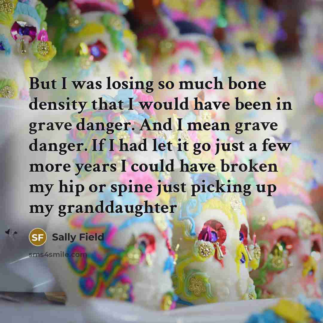 “But I was losing so much bone density that I would have been in grave danger. And I mean grave danger. If I had let it go just a few more years I could have broken my hip or spine just picking up my granddaughter” quote by Sally Field