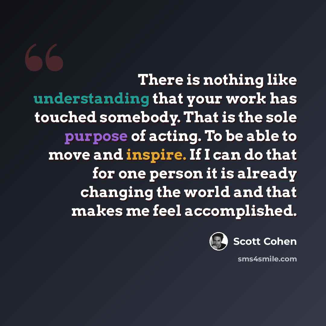 “There is nothing like understanding that your work has touched somebody. That is the sole purpose of acting. To be able to move and inspire. If I can do that for one person it is already changing the world and that makes me feel accomplished.” quote by Scott Cohen