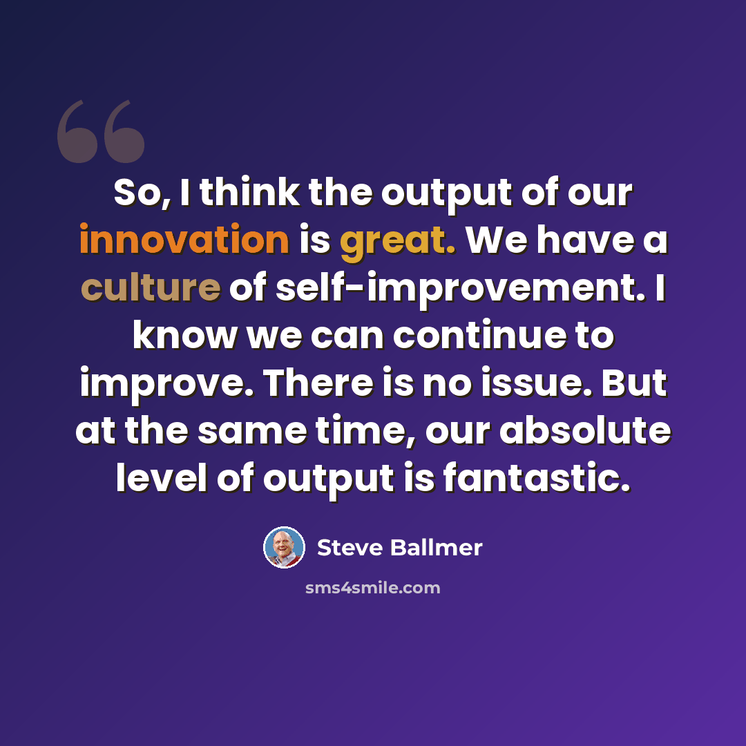 “So, I think the output of our innovation is great. We have a culture of self-improvement. I know we can continue to improve. There is no issue. But at the same time, our absolute level of output is fantastic.” quote by Steve Ballmer