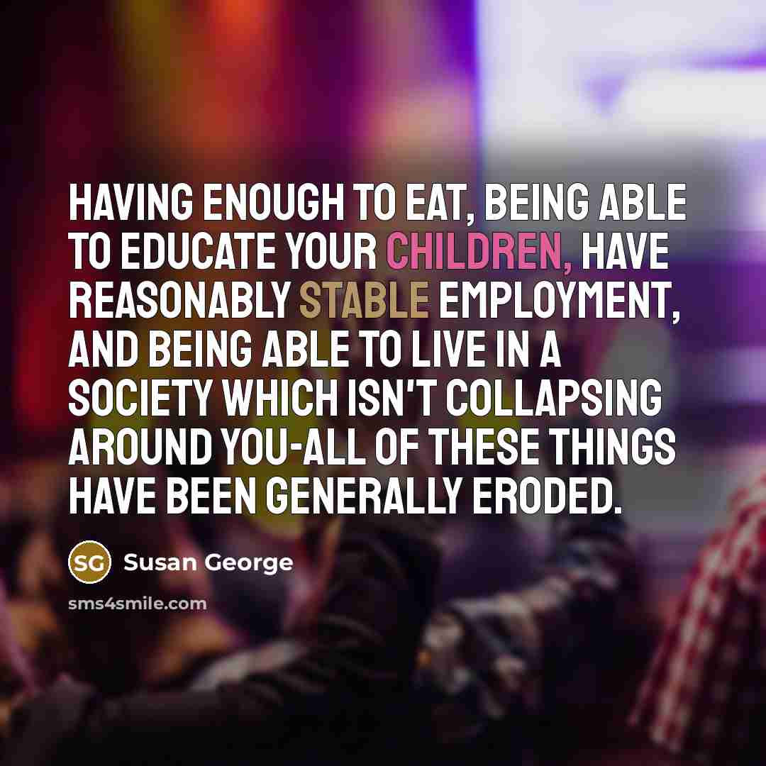 “Having enough to eat, being able to educate your children, have reasonably stable employment, and being able to live in a society which isn't collapsing around you-all of these things have been generally eroded.” quote by Susan George