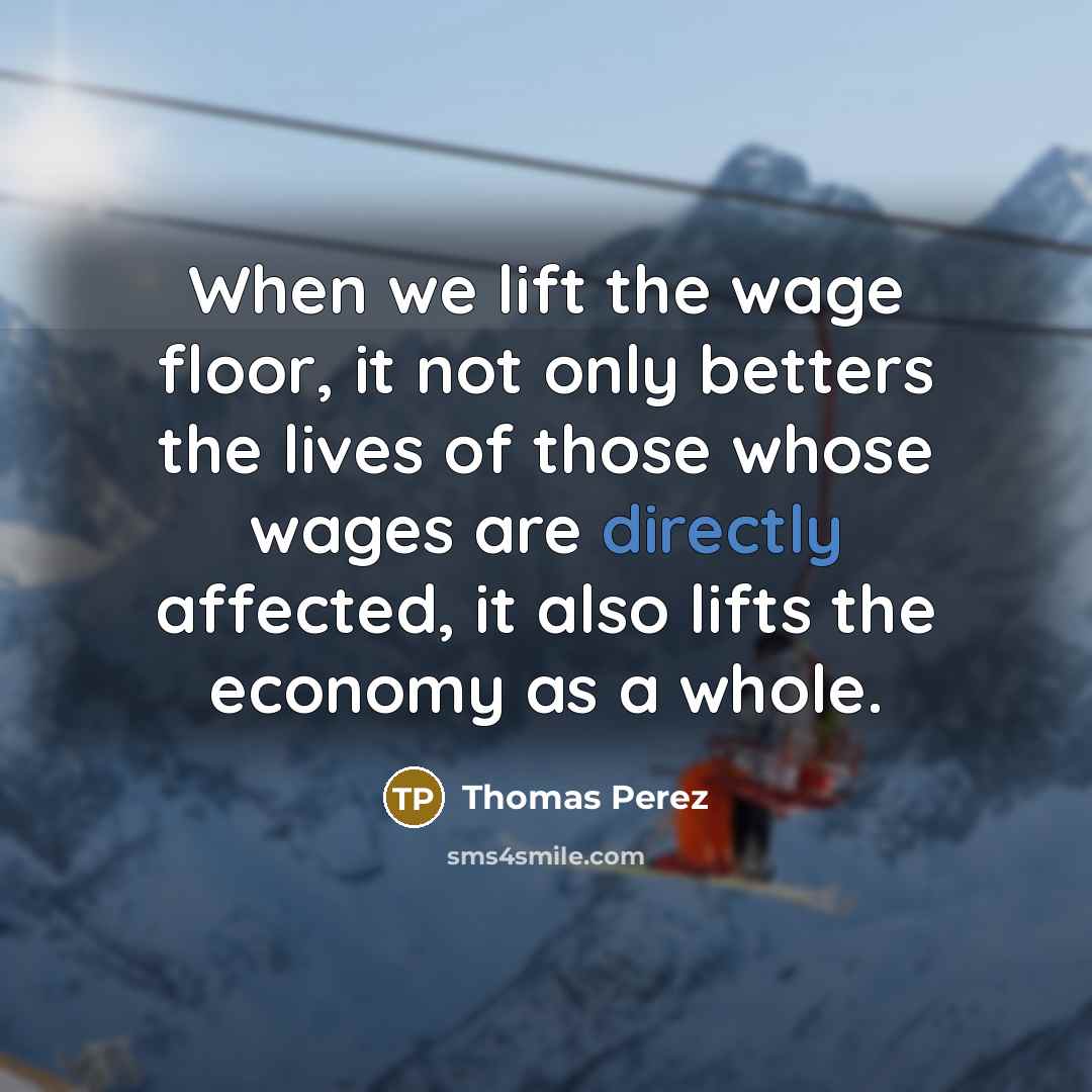 “When we lift the wage floor, it not only betters the lives of those whose wages are directly affected, it also lifts the economy as a whole.” quote by Thomas Perez