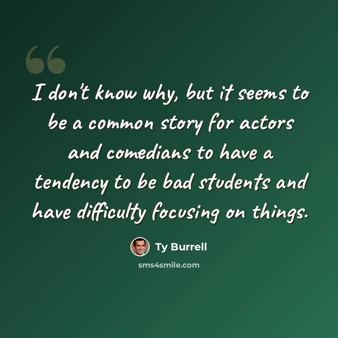 “I don't know why, but it seems to be a common story for actors and comedians to have a tendency to be bad students and have difficulty focusing on things.” quote by Ty Burrell