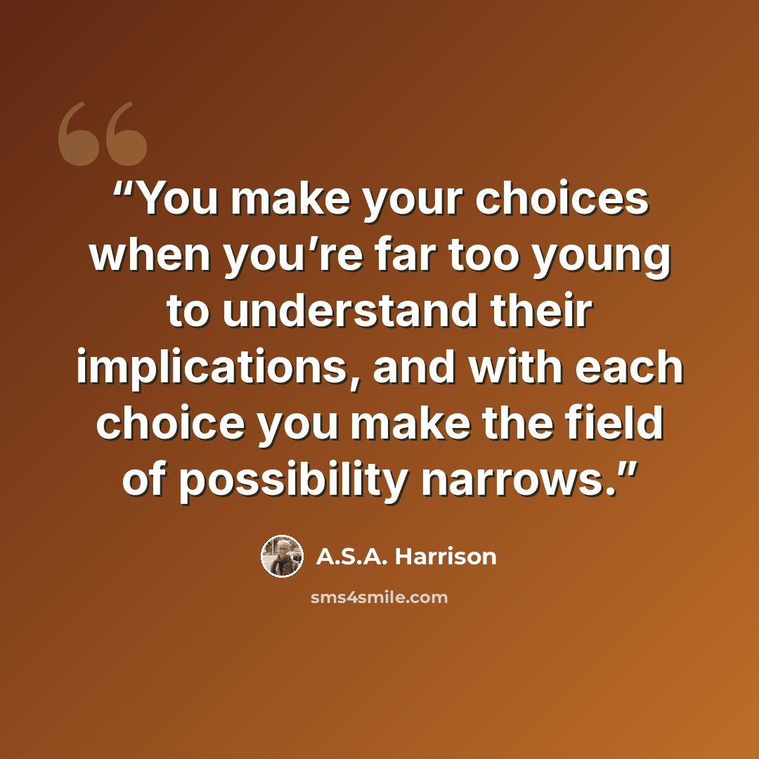 “You make your choices when you’re far too young to understand their implications, and with each choice you make the field of possibility narrows.” quote by A.S.A. Harrison