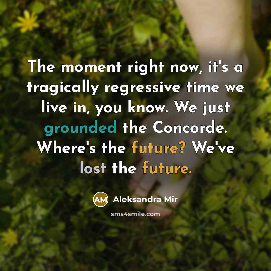 “The moment right now, it's a tragically regressive time we live in, you know. We just grounded the Concorde. Where's the future? We've lost the future.” quote by Aleksandra Mir