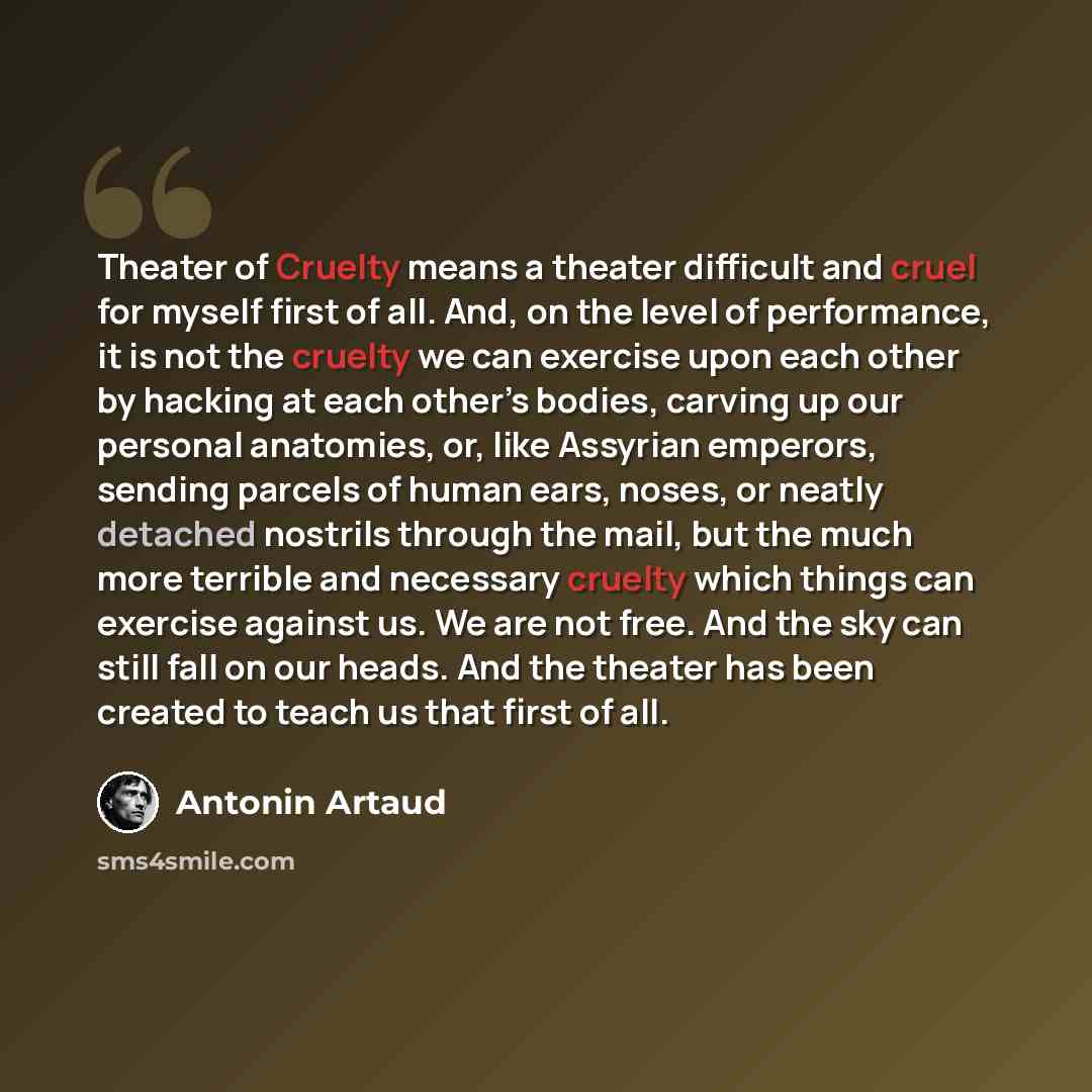 “Theater of Cruelty means a theater difficult and cruel for myself first of all. And, on the level of performance, it is not the cruelty we can exercise upon each other by hacking at each other’s bodies, carving up our personal anatomies, or, like Assyrian emperors, sending parcels of human ears…” quote by Antonin Artaud