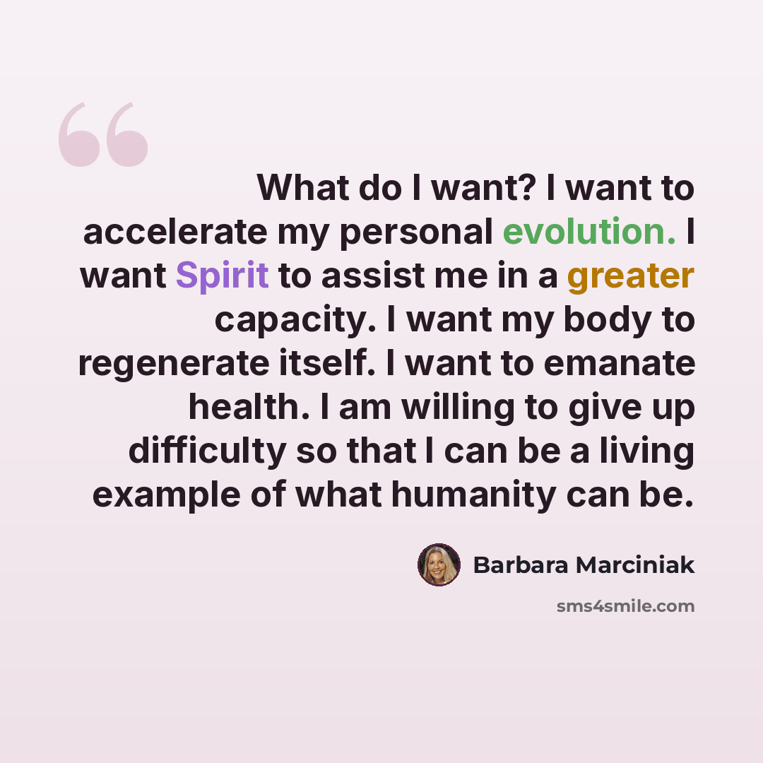 “What do I want? I want to accelerate my personal evolution. I want Spirit to assist me in a greater capacity. I want my body to regenerate itself. I want to emanate health. I am willing to give up difficulty so that I can be a living example of what humanity can be.” quote by Barbara Marciniak