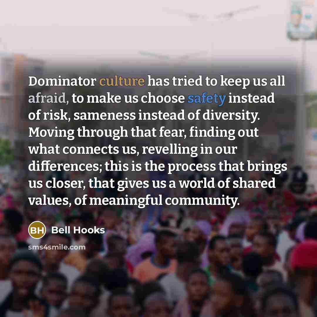 “Dominator culture has tried to keep us all afraid, to make us choose safety instead of risk, sameness instead of diversity. Moving through that fear, finding out what connects us, revelling in our differences; this is the process that brings us closer, that gives us a world of shared values, of…” quote by Bell Hooks