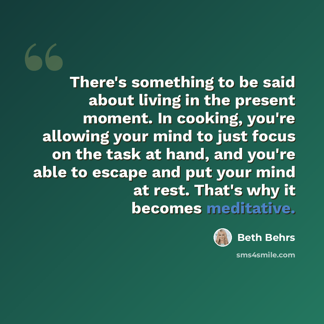 “There's something to be said about living in the present moment. In cooking, you're allowing your mind to just focus on the task at hand, and you're able to escape and put your mind at rest. That's why it becomes meditative.” quote by Beth Behrs