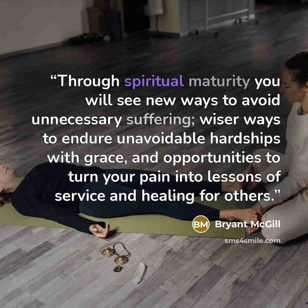 “Through spiritual maturity you will see new ways to avoid unnecessary suffering; wiser ways to endure unavoidable hardships with grace, and opportunities to turn your pain into lessons of service and healing for others.” quote by Bryant McGill