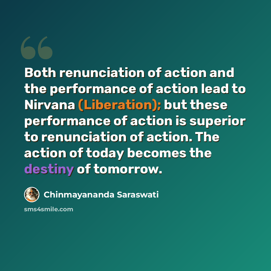 “Both renunciation of action and the performance of action lead to Nirvana (Liberation); but these performance of action is superior to renunciation of action. The action of today becomes the destiny of tomorrow.” quote by Chinmayananda Saraswati