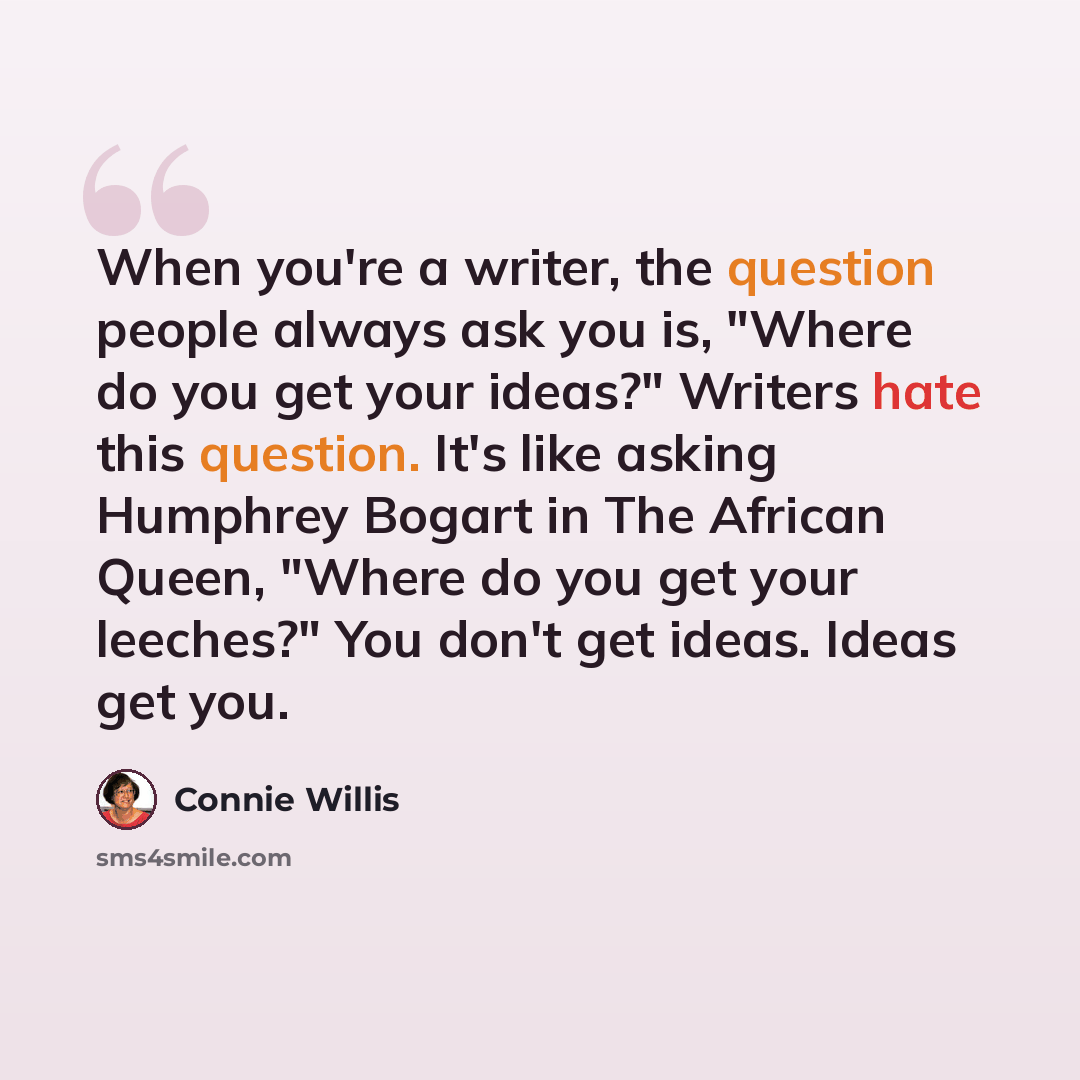 “When you're a writer, the question people always ask you is, "Where do you get your ideas?" Writers hate this question. It's like asking Humphrey Bogart in The African Queen, "Where do you get your leeches?" You don't get ideas. Ideas get you.” quote by Connie Willis