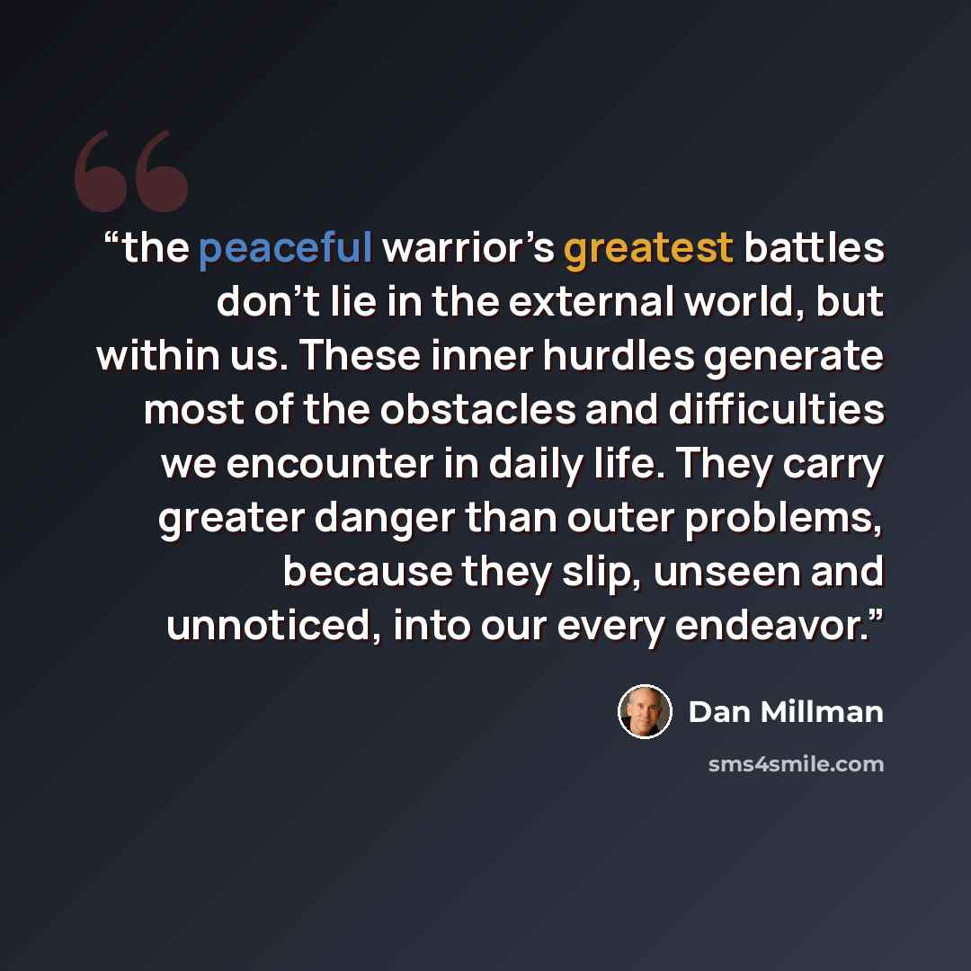 “the peaceful warrior’s greatest battles don’t lie in the external world, but within us. These inner hurdles generate most of the obstacles and difficulties we encounter in daily life. They carry greater danger than outer problems, because they slip, unseen and unnoticed, into our every endeavor.” quote by Dan Millman