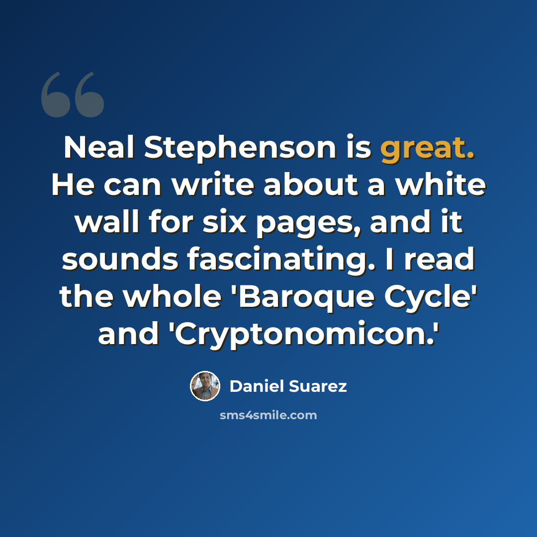 “Neal Stephenson is great. He can write about a white wall for six pages, and it sounds fascinating. I read the whole 'Baroque Cycle' and 'Cryptonomicon.'” quote by Daniel Suarez