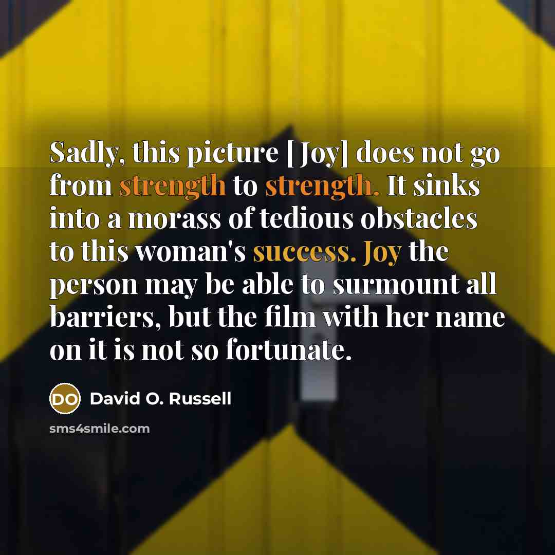 “Sadly, this picture [ Joy] does not go from strength to strength. It sinks into a morass of tedious obstacles to this woman's success. Joy the person may be able to surmount all barriers, but the film with her name on it is not so fortunate.” quote by David O. Russell