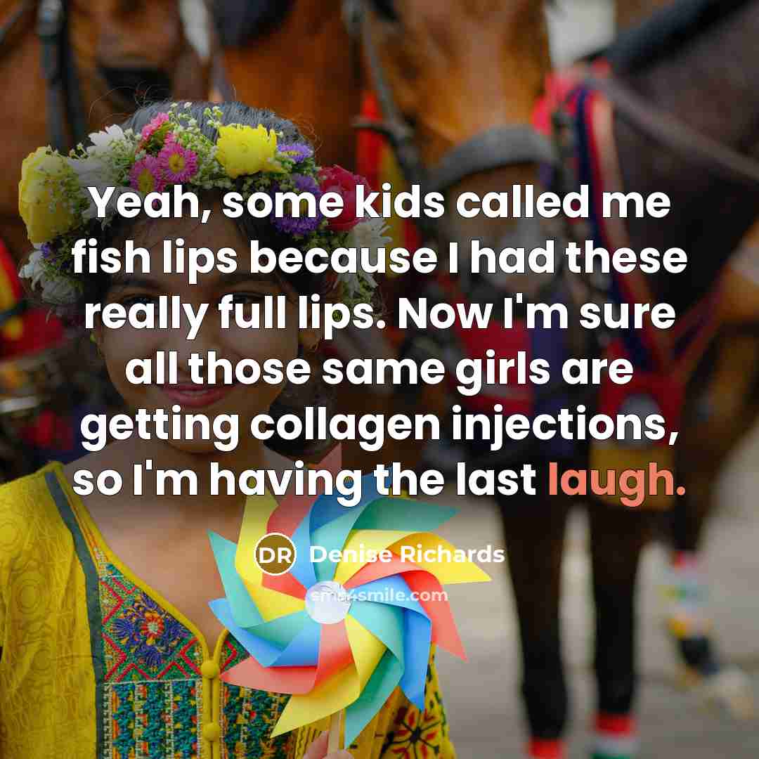 “Yeah, some kids called me fish lips because I had these really full lips. Now I'm sure all those same girls are getting collagen injections, so I'm having the last laugh.” quote by Denise Richards