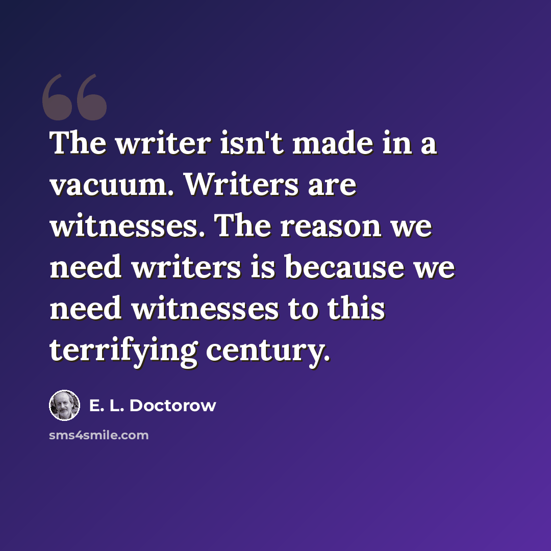 “The writer isn't made in a vacuum. Writers are witnesses. The reason we need writers is because we need witnesses to this terrifying century.” quote by E. L. Doctorow