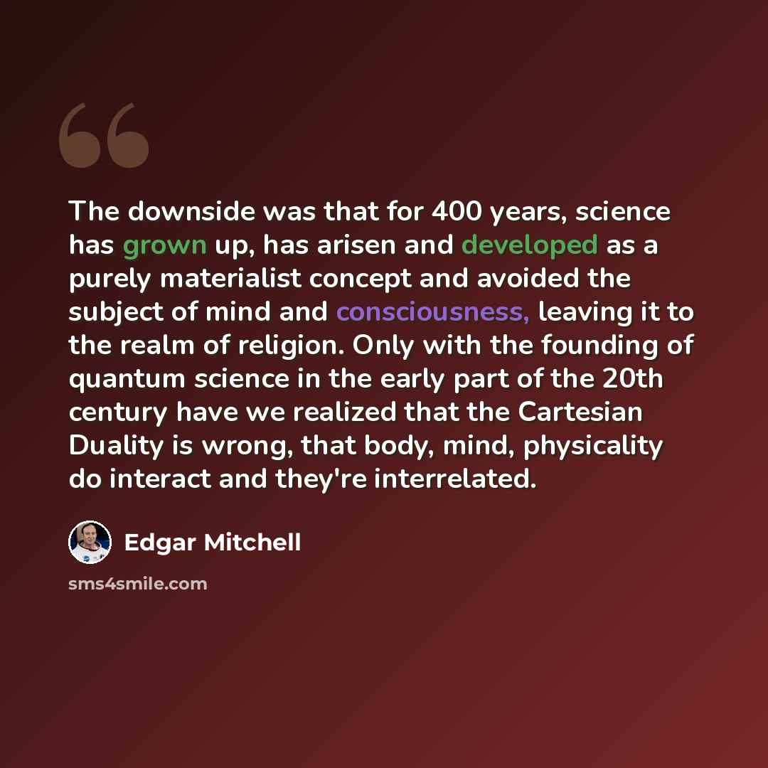 “The downside was that for 400 years, science has grown up, has arisen and developed as a purely materialist concept and avoided the subject of mind and consciousness, leaving it to the realm of religion. Only with the founding of quantum science in the early part of the 20th century have we…” quote by Edgar Mitchell