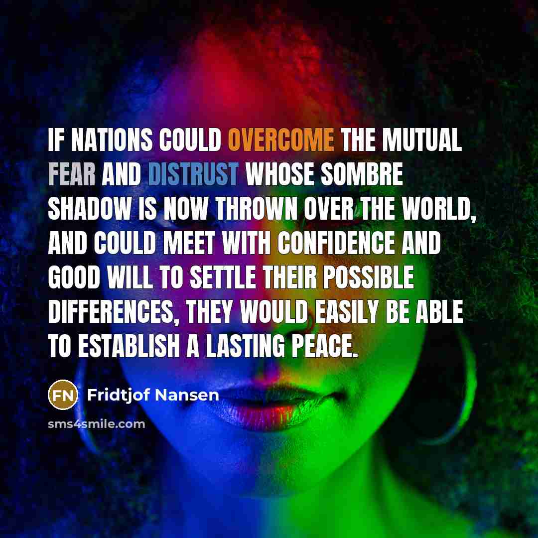 “If nations could overcome the mutual fear and distrust whose sombre shadow is now thrown over the world, and could meet with confidence and good will to settle their possible differences, they would easily be able to establish a lasting peace.” quote by Fridtjof Nansen