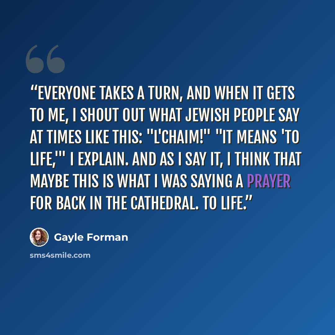 “Everyone takes a turn, and when it gets to me, I shout out what Jewish people say at times like this: "L'chaim!" "It means 'to life,'" I explain. And as I say it, I think that maybe this is what I was saying a prayer for back in the cathedral. To life.” quote by Gayle Forman