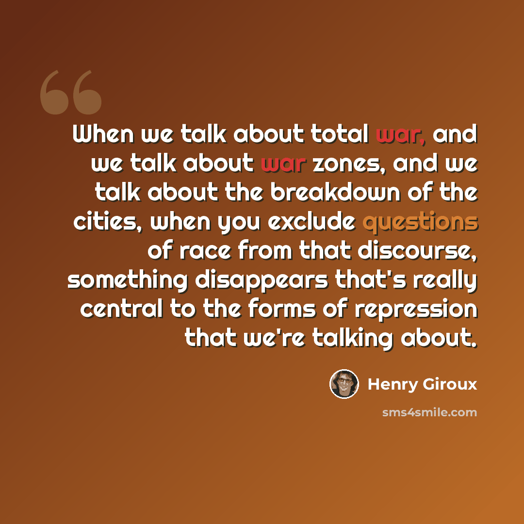 “When we talk about total war, and we talk about war zones, and we talk about the breakdown of the cities, when you exclude questions of race from that discourse, something disappears that's really central to the forms of repression that we're talking about.” quote by Henry Giroux