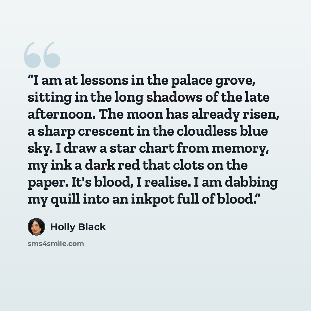“I am at lessons in the palace grove, sitting in the long shadows of the late afternoon. The moon has already risen, a sharp crescent in the cloudless blue sky. I draw a star chart from memory, my ink a dark red that clots on the paper. It's blood, I realise. I am dabbing my quill into an inkpot…” quote by Holly Black