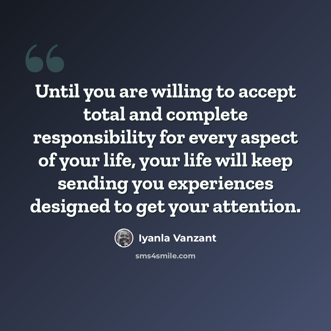 “Until you are willing to accept total and complete responsibility for every aspect of your life, your life will keep sending you experiences designed to get your attention.” quote by Iyanla Vanzant
