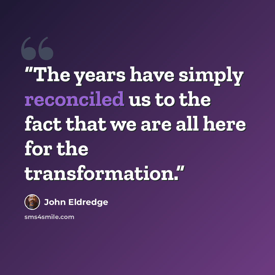 “The years have simply reconciled us to the fact that we are all here for the transformation.” quote by John Eldredge