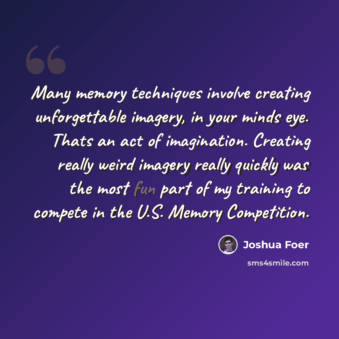 “Many memory techniques involve creating unforgettable imagery, in your minds eye. Thats an act of imagination. Creating really weird imagery really quickly was the most fun part of my training to compete in the U.S. Memory Competition.” quote by Joshua Foer
