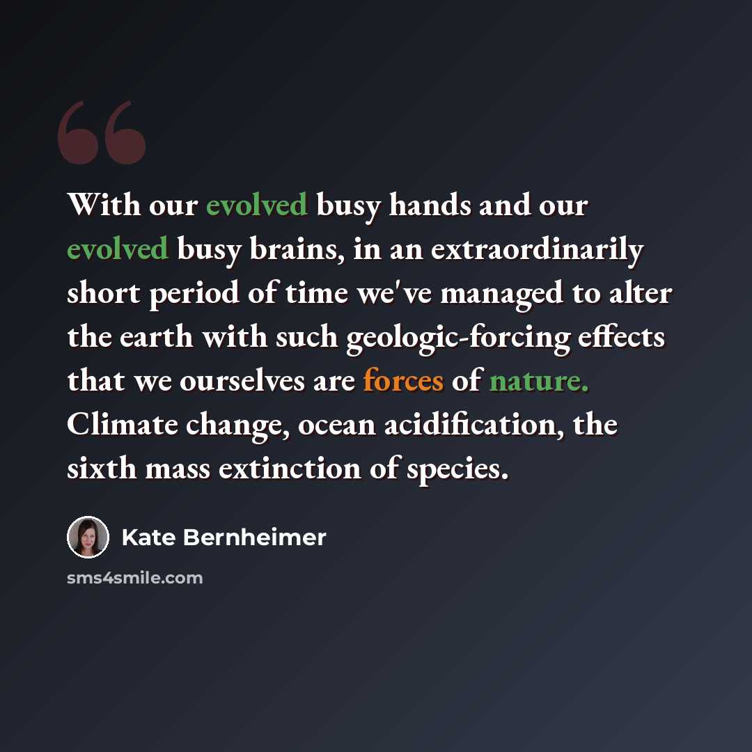 “With our evolved busy hands and our evolved busy brains, in an extraordinarily short period of time we've managed to alter the earth with such geologic-forcing effects that we ourselves are forces of nature. Climate change, ocean acidification, the sixth mass extinction of species.” quote by Kate Bernheimer