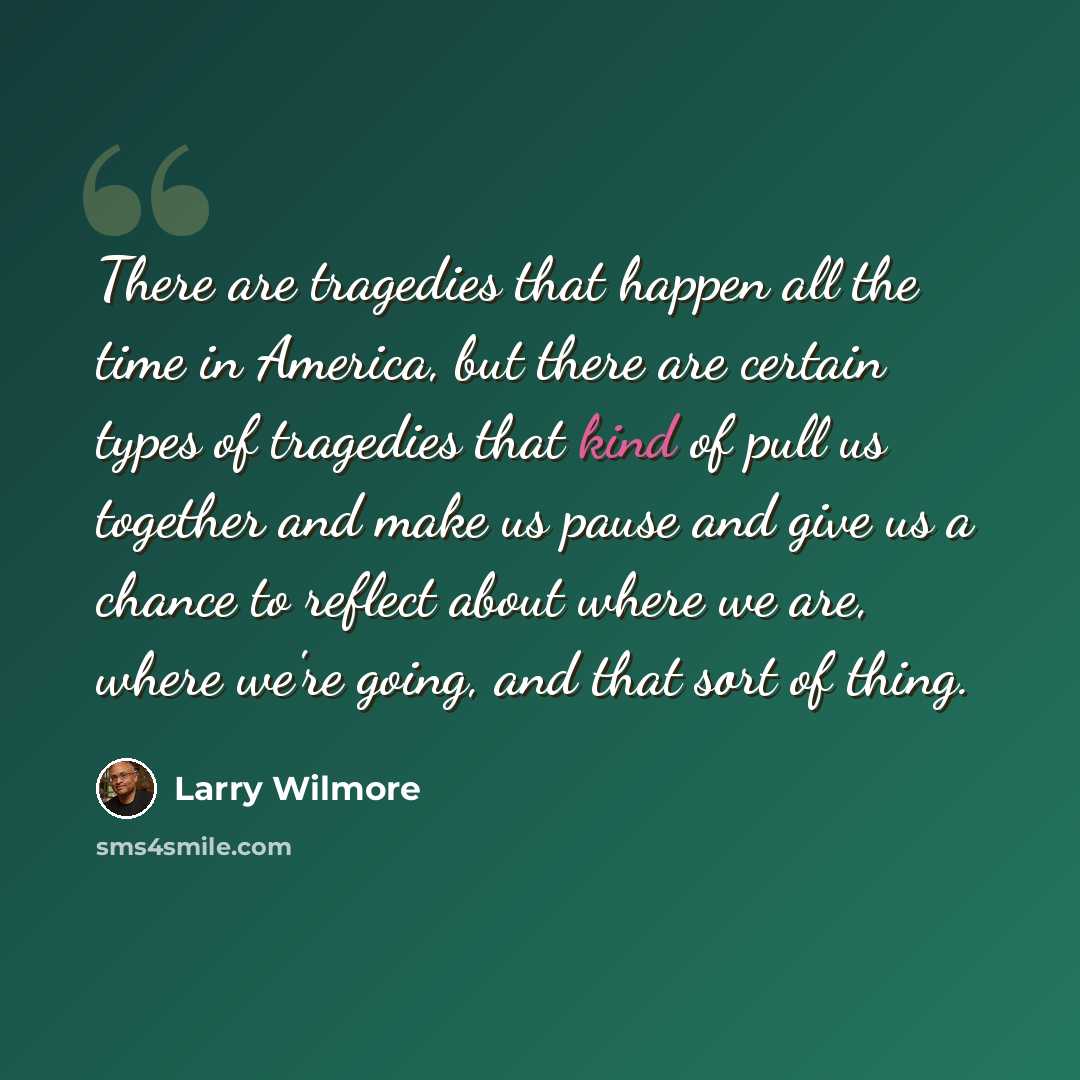 “There are tragedies that happen all the time in America, but there are certain types of tragedies that kind of pull us together and make us pause and give us a chance to reflect about where we are, where we're going, and that sort of thing.” quote by Larry Wilmore