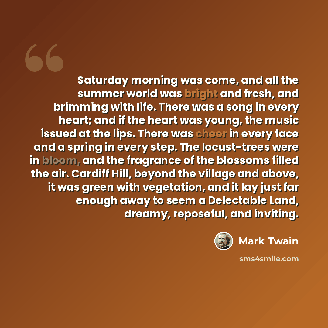 “Saturday morning was come, and all the summer world was bright and fresh, and brimming with life. There was a song in every heart; and if the heart was young, the music issued at the lips. There was cheer in every face and a spring in every step. The locust-trees were in bloom, and the fragrance…” quote by Mark Twain