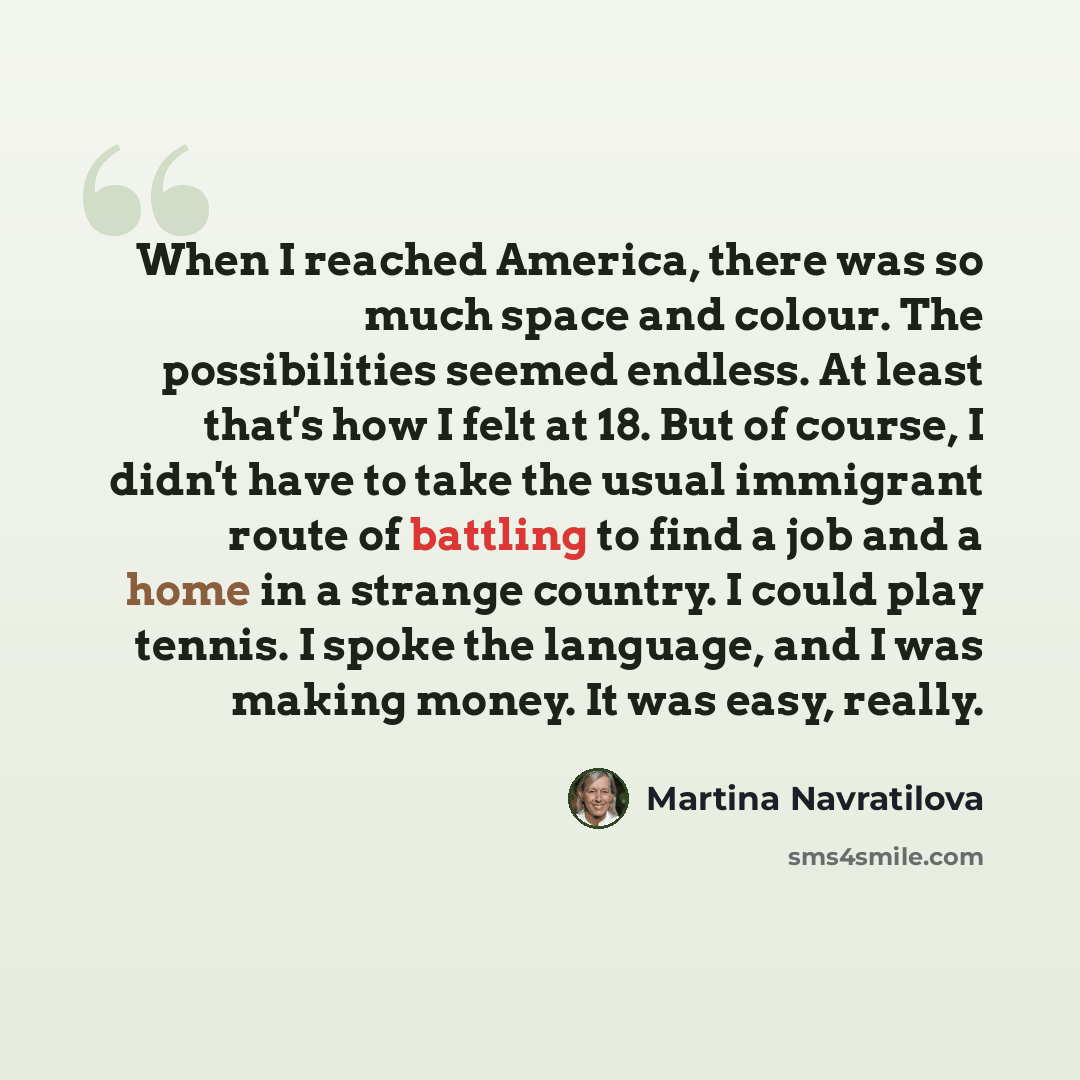 “When I reached America, there was so much space and colour. The possibilities seemed endless. At least that's how I felt at 18. But of course, I didn't have to take the usual immigrant route of battling to find a job and a home in a strange country. I could play tennis. I spoke the language, and I…” quote by Martina Navratilova