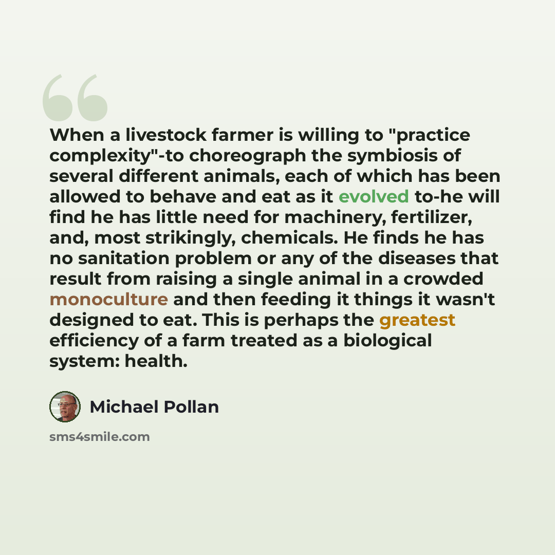 “When a livestock farmer is willing to "practice complexity"-to choreograph the symbiosis of several different animals, each of which has been allowed to behave and eat as it evolved to-he will find he has little need for machinery, fertilizer, and, most strikingly, chemicals. He finds he has no…” quote by Michael Pollan