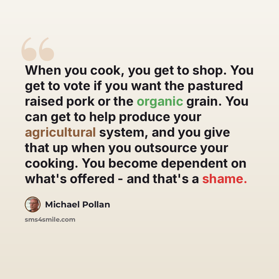“When you cook, you get to shop. You get to vote if you want the pastured raised pork or the organic grain. You can get to help produce your agricultural system, and you give that up when you outsource your cooking. You become dependent on what's offered - and that's a shame.” quote by Michael Pollan