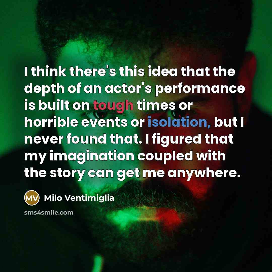 “I think there's this idea that the depth of an actor's performance is built on tough times or horrible events or isolation, but I never found that. I figured that my imagination coupled with the story can get me anywhere.” quote by Milo Ventimiglia
