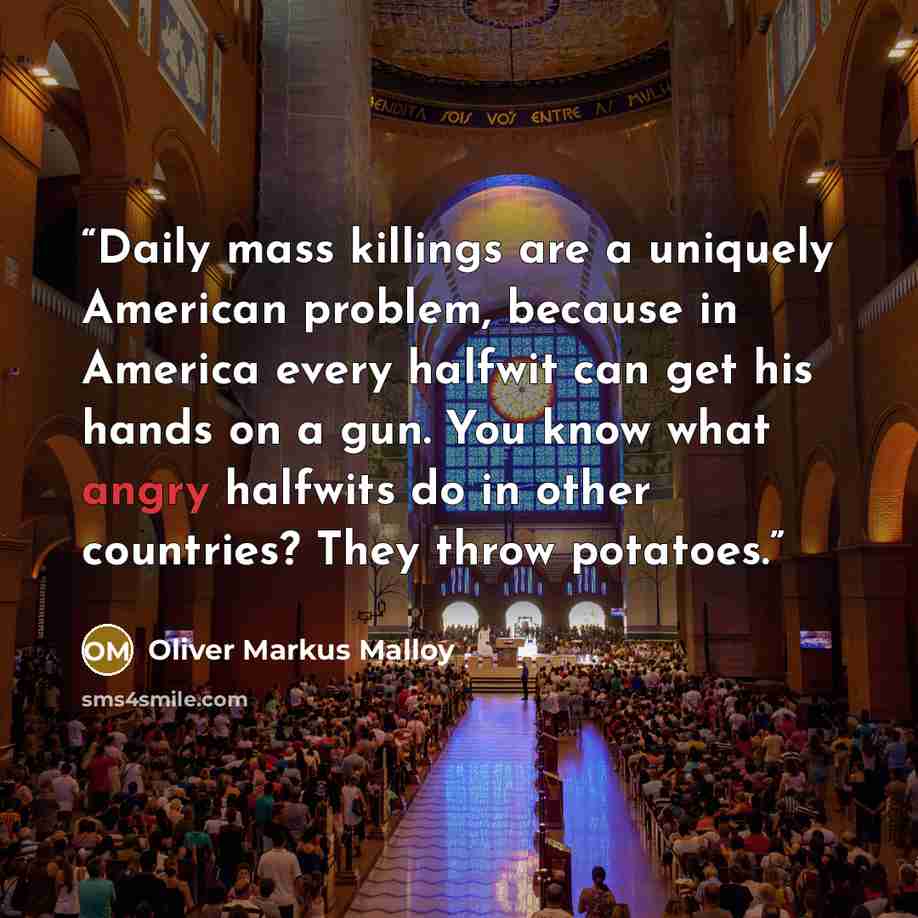 “Daily mass killings are a uniquely American problem, because in America every halfwit can get his hands on a gun. You know what angry halfwits do in other countries? They throw potatoes.” quote by Oliver Markus Malloy