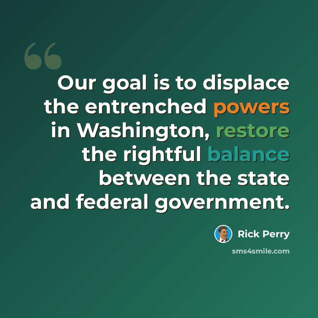 “Our goal is to displace the entrenched powers in Washington, restore the rightful balance between the state and federal government.” quote by Rick Perry