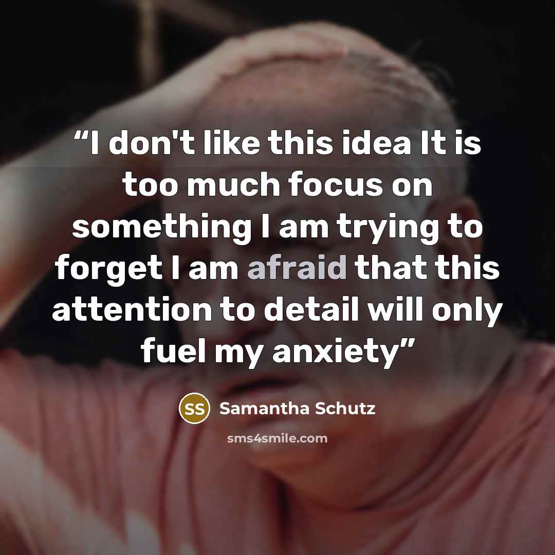 “I don't like this idea It is too much focus on something I am trying to forget I am afraid that this attention to detail will only fuel my anxiety” quote by Samantha Schutz
