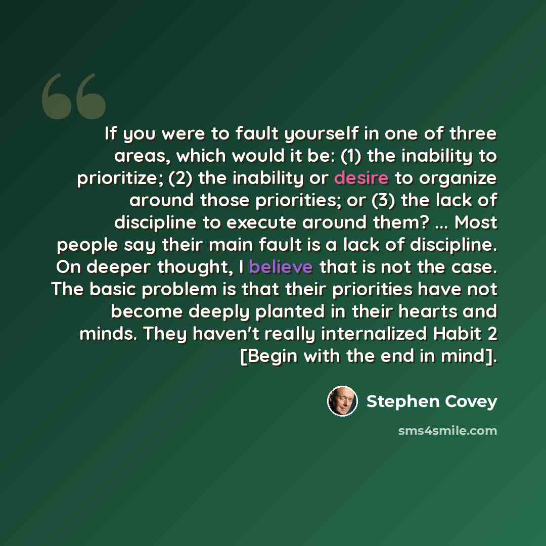 “If you were to fault yourself in one of three areas, which would it be: (1) the inability to prioritize; (2) the inability or desire to organize around those priorities; or (3) the lack of discipline to execute around them? ... Most people say their main fault is a lack of discipline. On deeper…” quote by Stephen Covey
