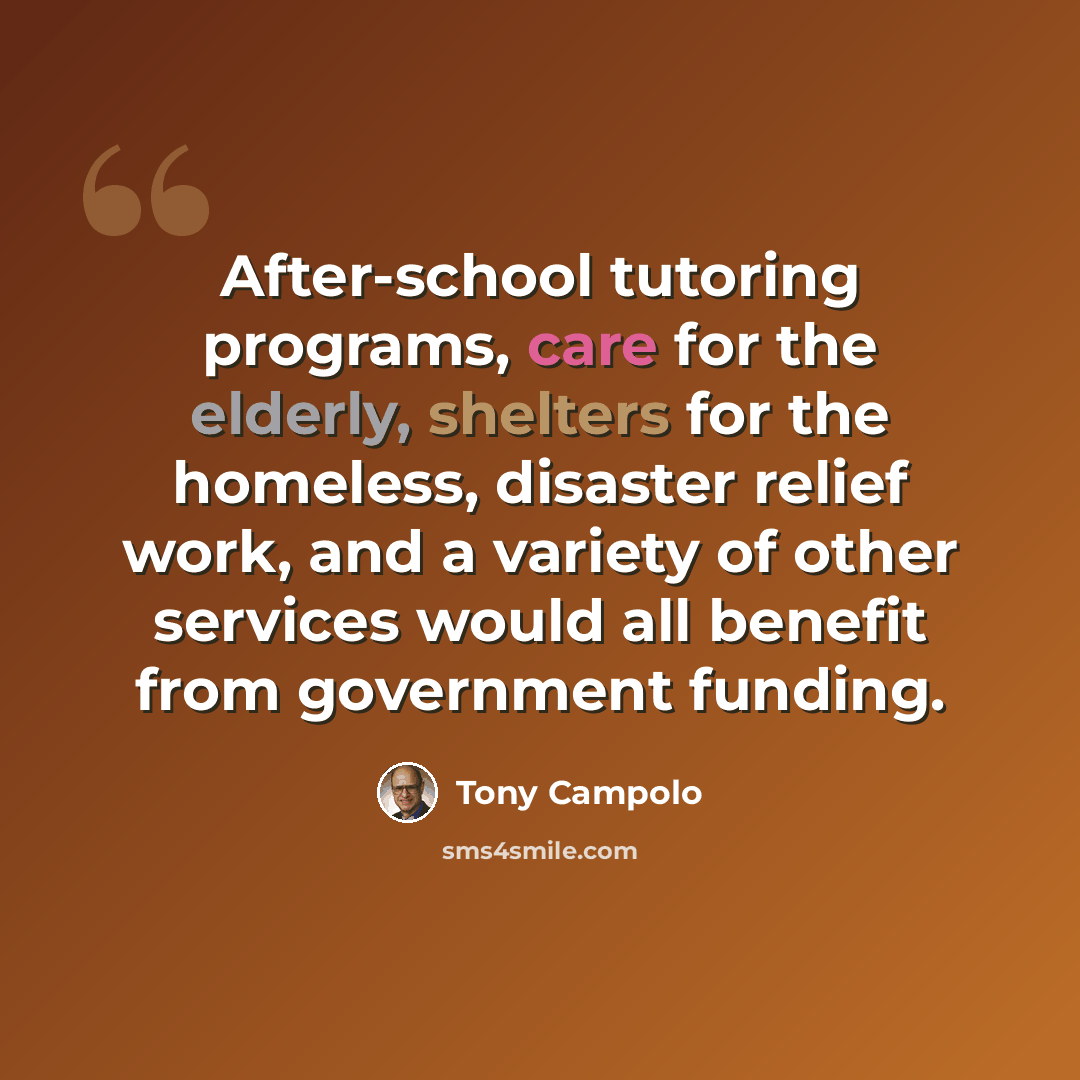 “After-school tutoring programs, care for the elderly, shelters for the homeless, disaster relief work, and a variety of other services would all benefit from government funding.” quote by Tony Campolo