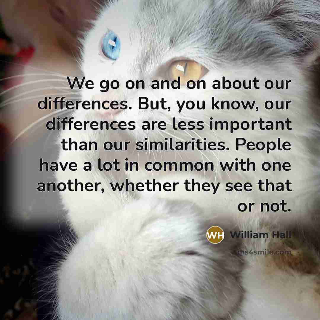 “We go on and on about our differences. But, you know, our differences are less important than our similarities. People have a lot in common with one another, whether they see that or not.” quote by William Hall